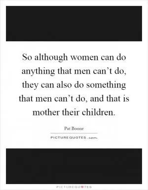 So although women can do anything that men can’t do, they can also do something that men can’t do, and that is mother their children Picture Quote #1