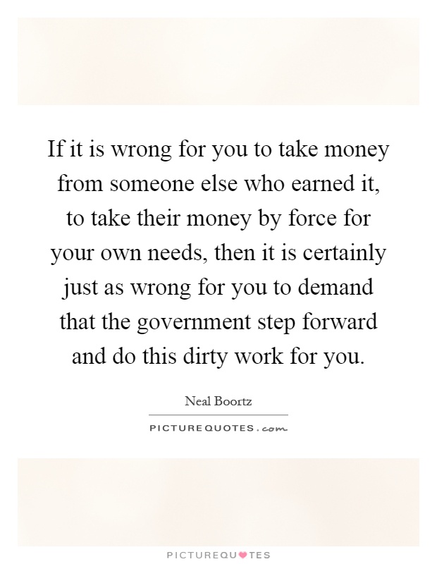 If it is wrong for you to take money from someone else who earned it, to take their money by force for your own needs, then it is certainly just as wrong for you to demand that the government step forward and do this dirty work for you Picture Quote #1