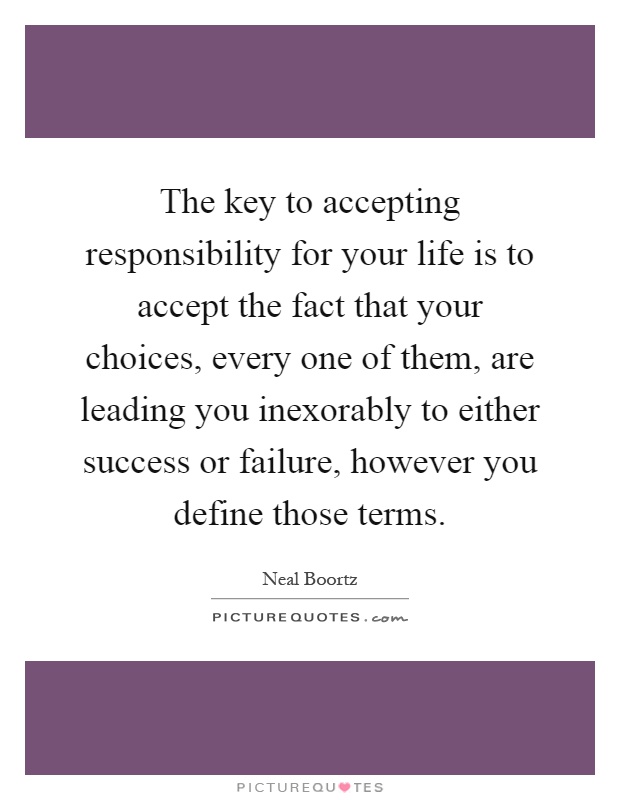 The key to accepting responsibility for your life is to accept the fact that your choices, every one of them, are leading you inexorably to either success or failure, however you define those terms Picture Quote #1