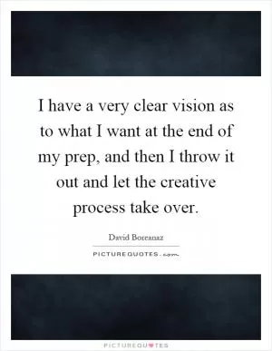I have a very clear vision as to what I want at the end of my prep, and then I throw it out and let the creative process take over Picture Quote #1