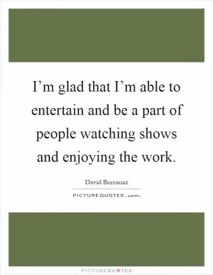 I’m glad that I’m able to entertain and be a part of people watching shows and enjoying the work Picture Quote #1