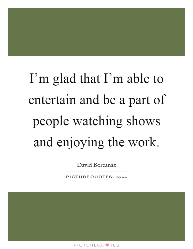 I'm glad that I'm able to entertain and be a part of people watching shows and enjoying the work Picture Quote #1