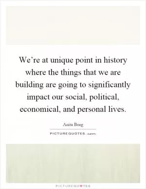 We’re at unique point in history where the things that we are building are going to significantly impact our social, political, economical, and personal lives Picture Quote #1