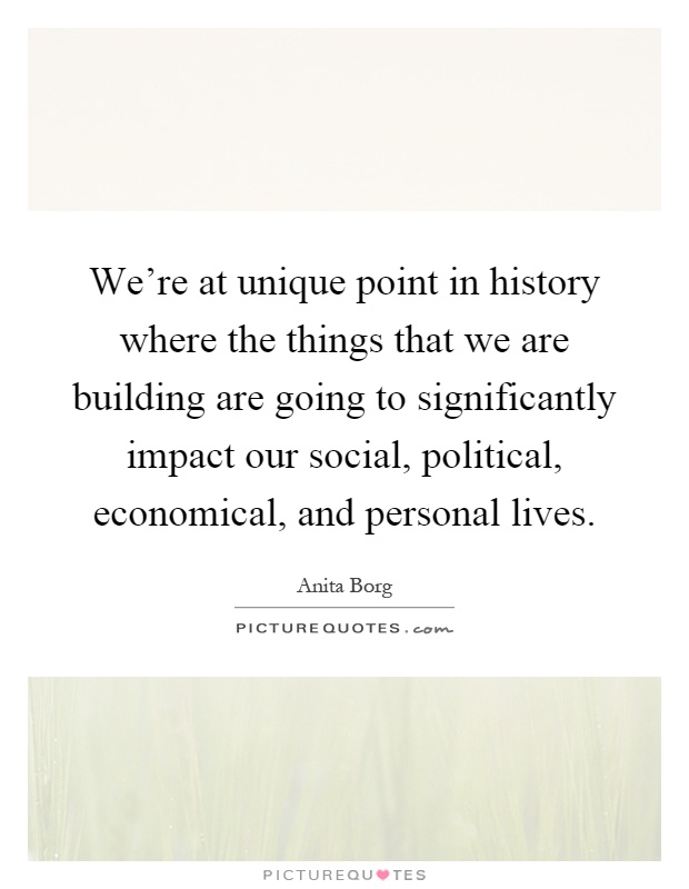 We're at unique point in history where the things that we are building are going to significantly impact our social, political, economical, and personal lives Picture Quote #1