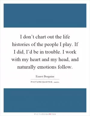 I don’t chart out the life histories of the people I play. If I did, I’d be in trouble. I work with my heart and my head, and naturally emotions follow Picture Quote #1
