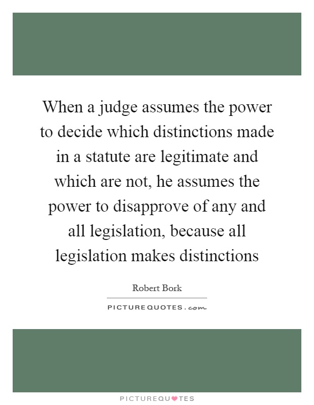 When a judge assumes the power to decide which distinctions made in a statute are legitimate and which are not, he assumes the power to disapprove of any and all legislation, because all legislation makes distinctions Picture Quote #1
