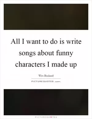 All I want to do is write songs about funny characters I made up Picture Quote #1