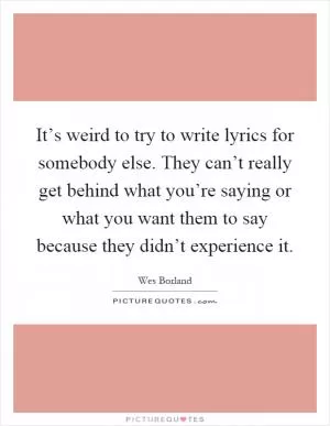 It’s weird to try to write lyrics for somebody else. They can’t really get behind what you’re saying or what you want them to say because they didn’t experience it Picture Quote #1