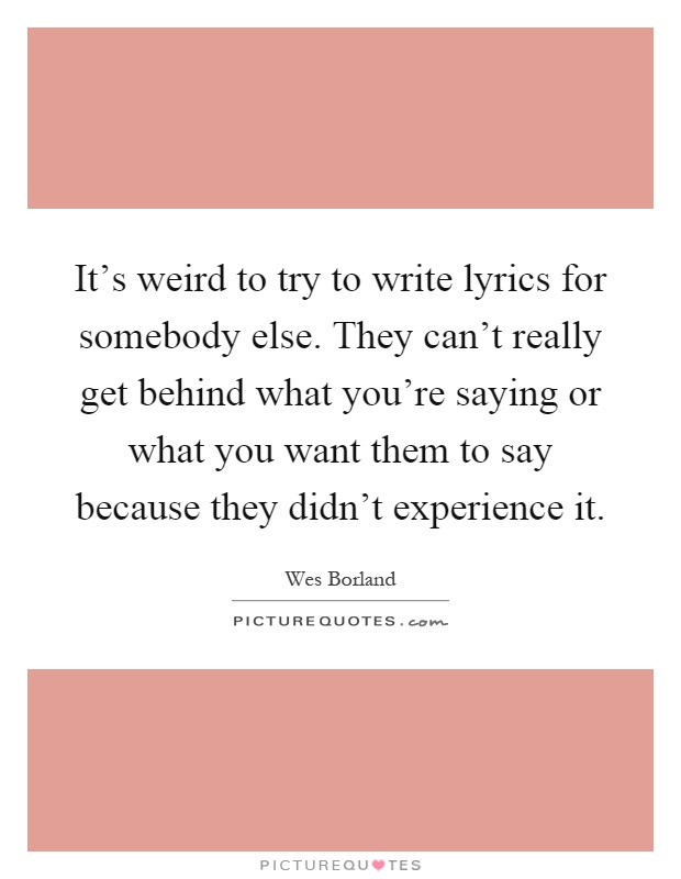 It's weird to try to write lyrics for somebody else. They can't really get behind what you're saying or what you want them to say because they didn't experience it Picture Quote #1