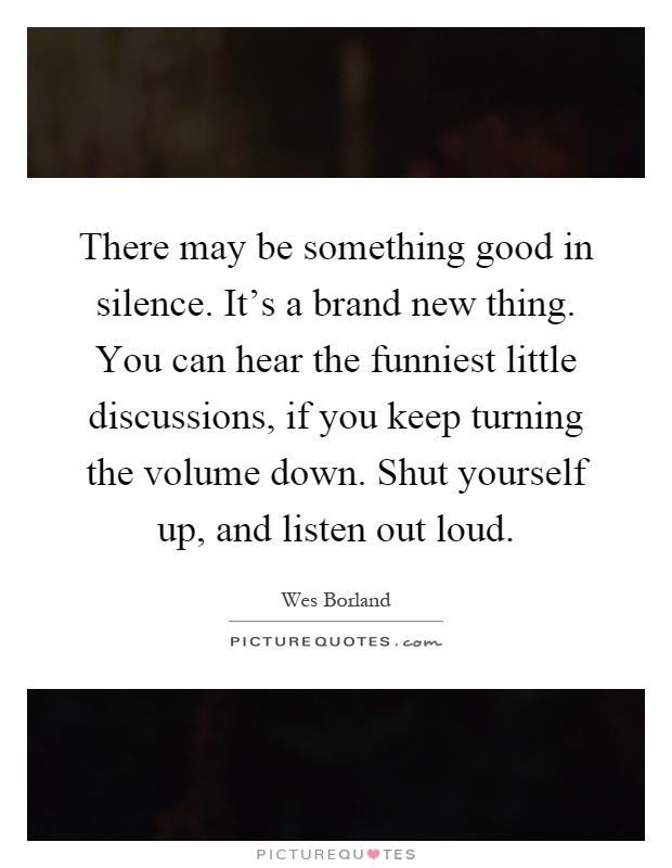 There may be something good in silence. It's a brand new thing. You can hear the funniest little discussions, if you keep turning the volume down. Shut yourself up, and listen out loud Picture Quote #1