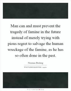 Man can and must prevent the tragedy of famine in the future instead of merely trying with pious regret to salvage the human wreckage of the famine, as he has so often done in the past Picture Quote #1