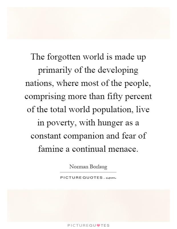 The forgotten world is made up primarily of the developing nations, where most of the people, comprising more than fifty percent of the total world population, live in poverty, with hunger as a constant companion and fear of famine a continual menace Picture Quote #1