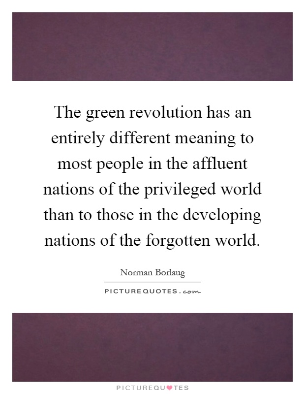 The green revolution has an entirely different meaning to most people in the affluent nations of the privileged world than to those in the developing nations of the forgotten world Picture Quote #1