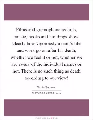 Films and gramophone records, music, books and buildings show clearly how vigorously a man’s life and work go on after his death, whether we feel it or not, whether we are aware of the individual names or not. There is no such thing as death according to our view! Picture Quote #1