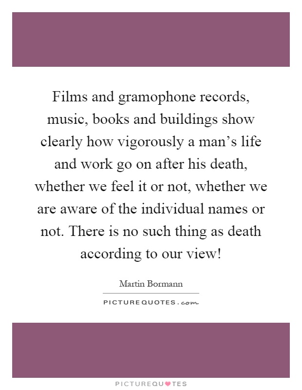 Films and gramophone records, music, books and buildings show clearly how vigorously a man's life and work go on after his death, whether we feel it or not, whether we are aware of the individual names or not. There is no such thing as death according to our view! Picture Quote #1