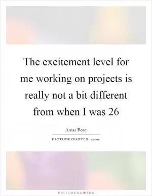 The excitement level for me working on projects is really not a bit different from when I was 26 Picture Quote #1