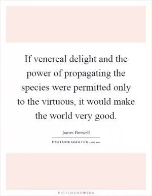 If venereal delight and the power of propagating the species were permitted only to the virtuous, it would make the world very good Picture Quote #1