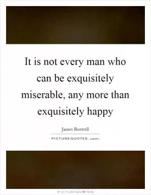 It is not every man who can be exquisitely miserable, any more than exquisitely happy Picture Quote #1