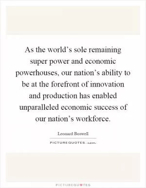 As the world’s sole remaining super power and economic powerhouses, our nation’s ability to be at the forefront of innovation and production has enabled unparalleled economic success of our nation’s workforce Picture Quote #1