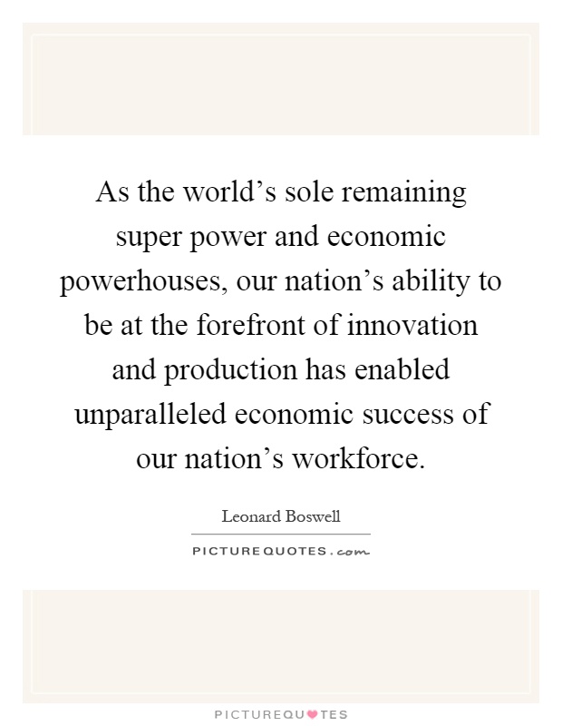 As the world's sole remaining super power and economic powerhouses, our nation's ability to be at the forefront of innovation and production has enabled unparalleled economic success of our nation's workforce Picture Quote #1