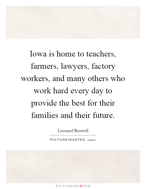 Iowa is home to teachers, farmers, lawyers, factory workers, and many others who work hard every day to provide the best for their families and their future Picture Quote #1