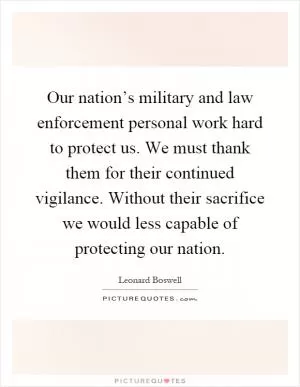 Our nation’s military and law enforcement personal work hard to protect us. We must thank them for their continued vigilance. Without their sacrifice we would less capable of protecting our nation Picture Quote #1