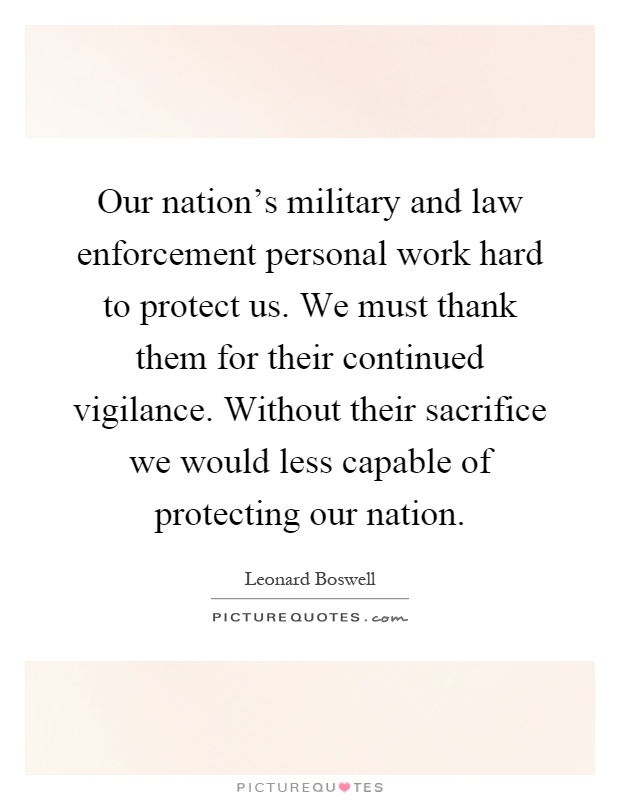 Our nation's military and law enforcement personal work hard to protect us. We must thank them for their continued vigilance. Without their sacrifice we would less capable of protecting our nation Picture Quote #1