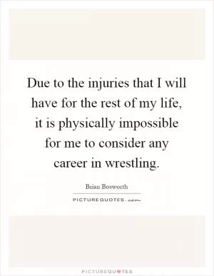 Due to the injuries that I will have for the rest of my life, it is physically impossible for me to consider any career in wrestling Picture Quote #1