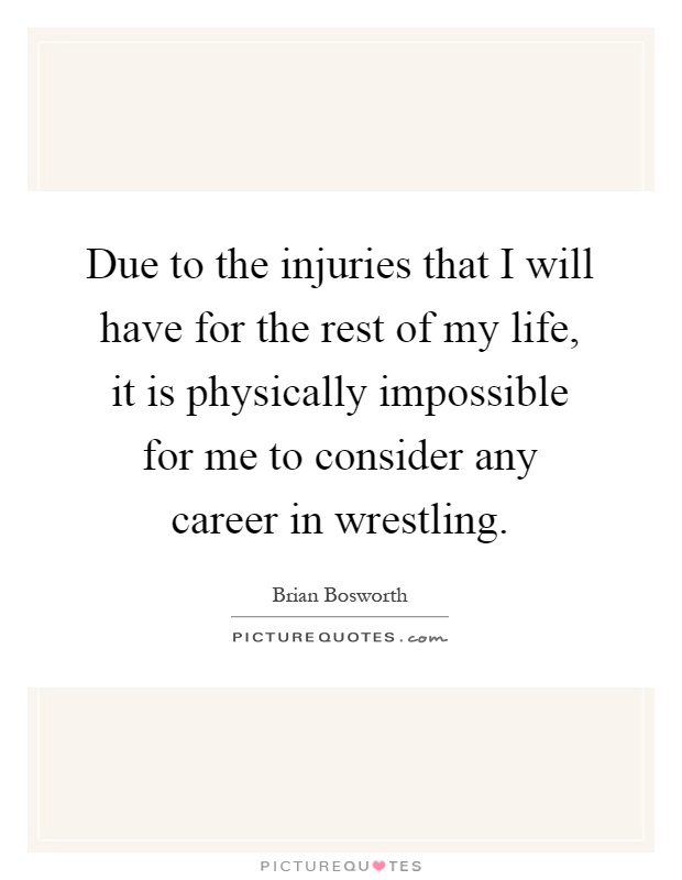Due to the injuries that I will have for the rest of my life, it is physically impossible for me to consider any career in wrestling Picture Quote #1