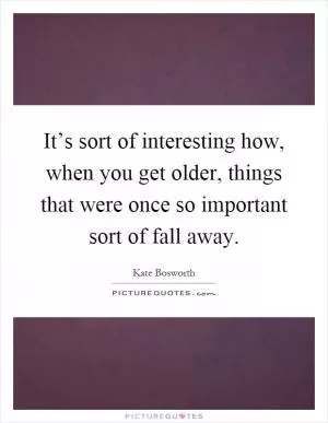 It’s sort of interesting how, when you get older, things that were once so important sort of fall away Picture Quote #1