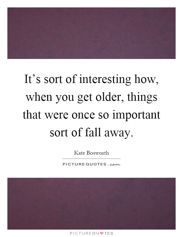 It's sort of interesting how, when you get older, things that were once so important sort of fall away Picture Quote #1