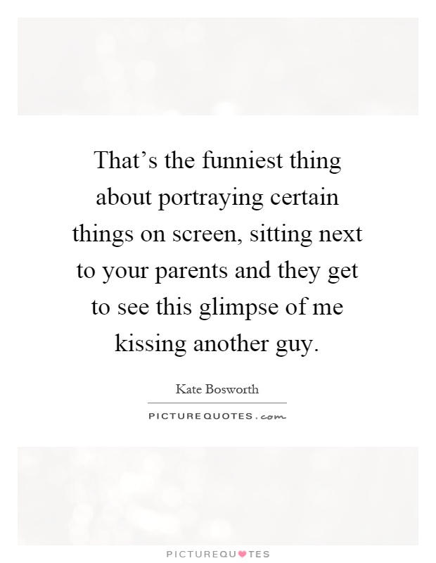 That's the funniest thing about portraying certain things on screen, sitting next to your parents and they get to see this glimpse of me kissing another guy Picture Quote #1