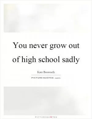 You never grow out of high school sadly Picture Quote #1