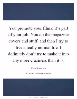 You promote your films; it’s part of your job. You do the magazine covers and stuff, and then I try to live a really normal life. I definitely don’t try to make it into any more craziness than it is Picture Quote #1