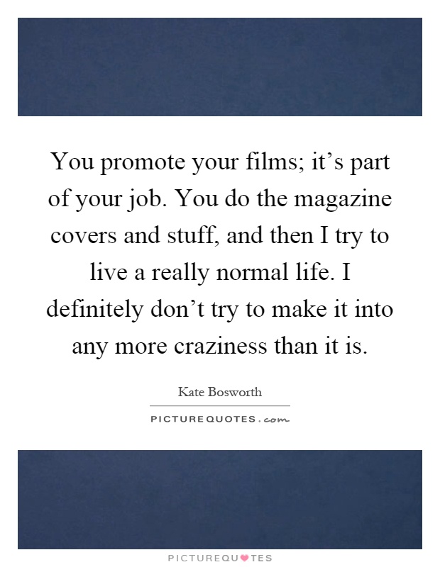 You promote your films; it's part of your job. You do the magazine covers and stuff, and then I try to live a really normal life. I definitely don't try to make it into any more craziness than it is Picture Quote #1