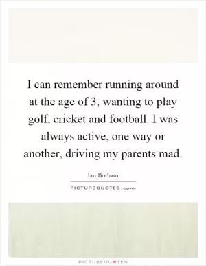 I can remember running around at the age of 3, wanting to play golf, cricket and football. I was always active, one way or another, driving my parents mad Picture Quote #1