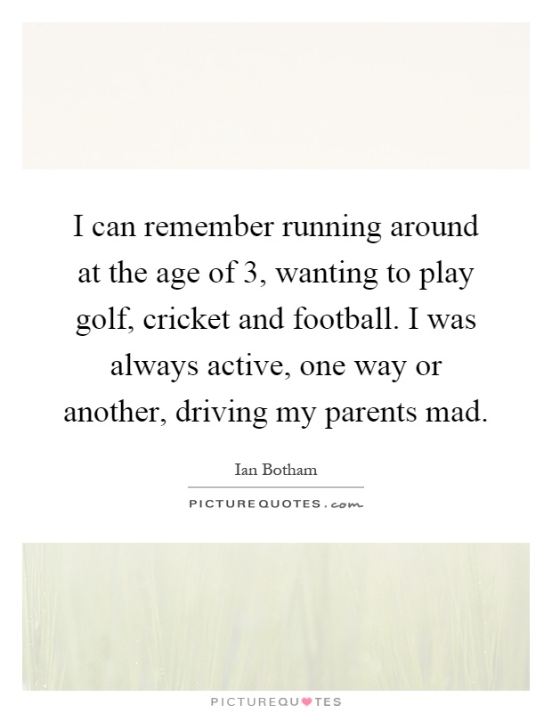 I can remember running around at the age of 3, wanting to play golf, cricket and football. I was always active, one way or another, driving my parents mad Picture Quote #1
