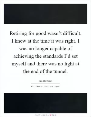 Retiring for good wasn’t difficult. I knew at the time it was right. I was no longer capable of achieving the standards I’d set myself and there was no light at the end of the tunnel Picture Quote #1
