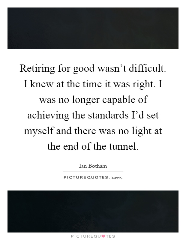 Retiring for good wasn't difficult. I knew at the time it was right. I was no longer capable of achieving the standards I'd set myself and there was no light at the end of the tunnel Picture Quote #1