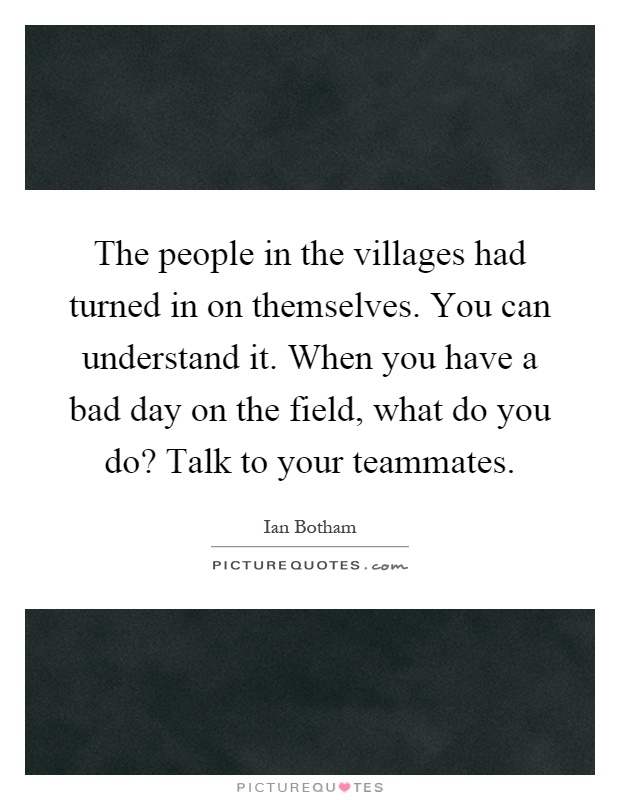 The people in the villages had turned in on themselves. You can understand it. When you have a bad day on the field, what do you do? Talk to your teammates Picture Quote #1