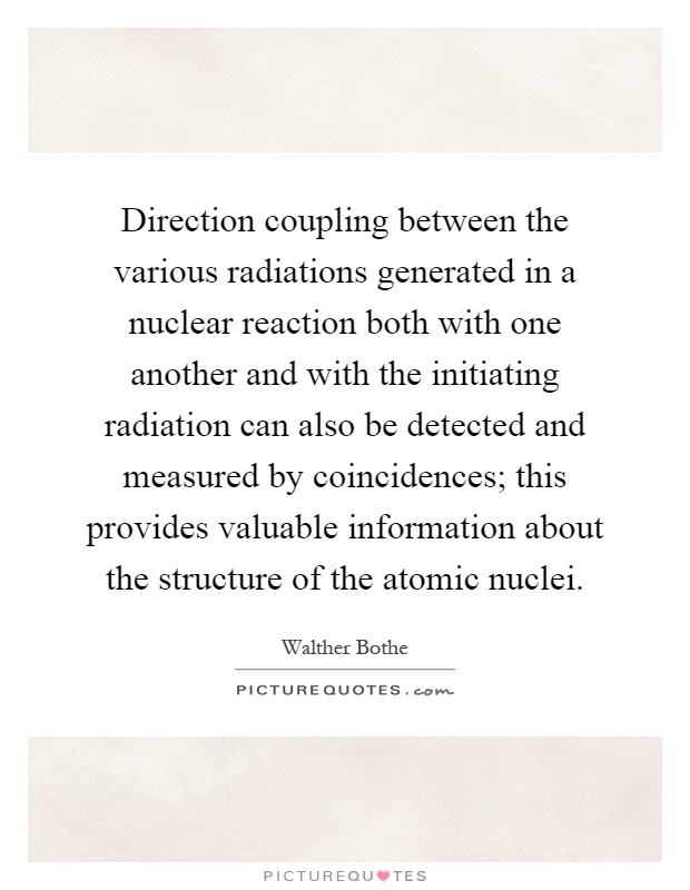 Direction coupling between the various radiations generated in a nuclear reaction both with one another and with the initiating radiation can also be detected and measured by coincidences; this provides valuable information about the structure of the atomic nuclei Picture Quote #1
