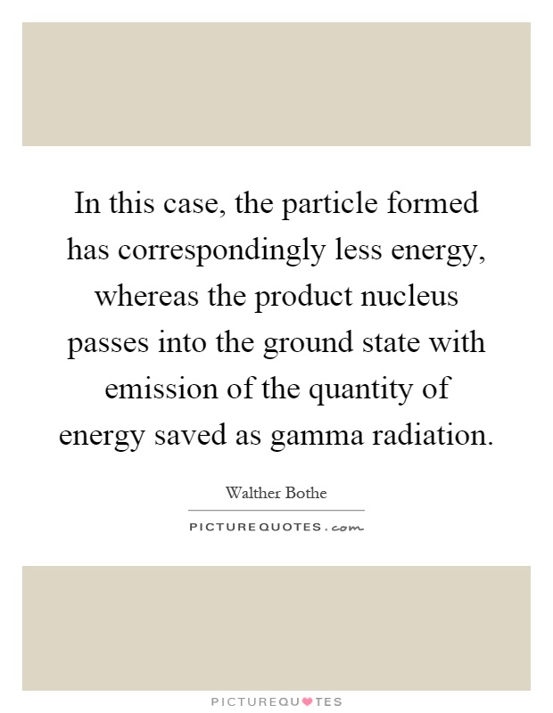 In this case, the particle formed has correspondingly less energy, whereas the product nucleus passes into the ground state with emission of the quantity of energy saved as gamma radiation Picture Quote #1