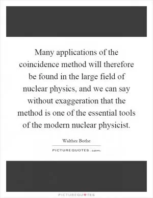 Many applications of the coincidence method will therefore be found in the large field of nuclear physics, and we can say without exaggeration that the method is one of the essential tools of the modern nuclear physicist Picture Quote #1