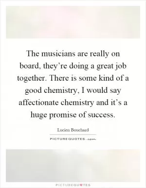 The musicians are really on board, they’re doing a great job together. There is some kind of a good chemistry, I would say affectionate chemistry and it’s a huge promise of success Picture Quote #1