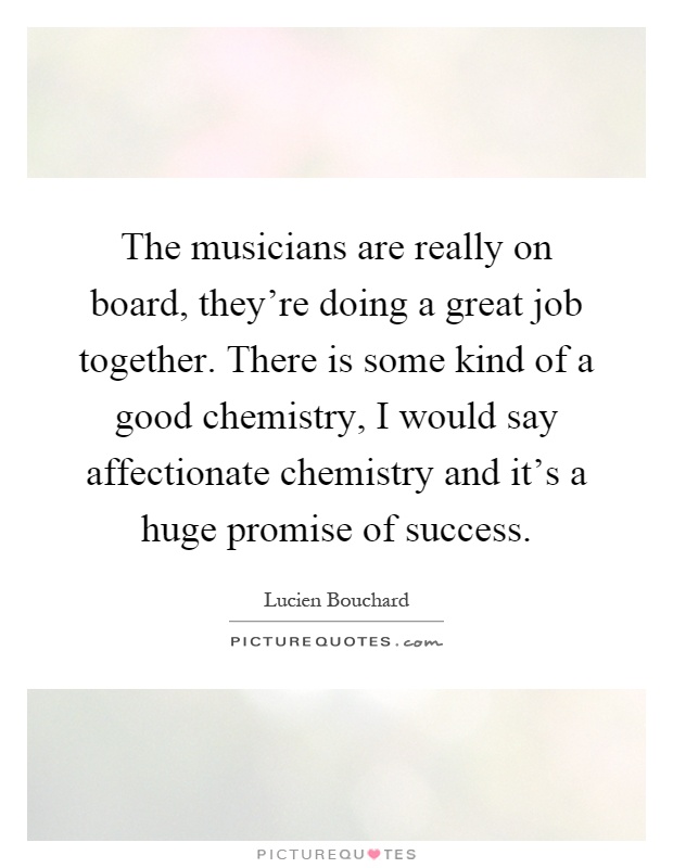 The musicians are really on board, they're doing a great job together. There is some kind of a good chemistry, I would say affectionate chemistry and it's a huge promise of success Picture Quote #1