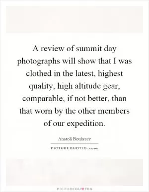 A review of summit day photographs will show that I was clothed in the latest, highest quality, high altitude gear, comparable, if not better, than that worn by the other members of our expedition Picture Quote #1