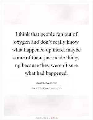 I think that people ran out of oxygen and don’t really know what happened up there, maybe some of them just made things up because they weren’t sure what had happened Picture Quote #1