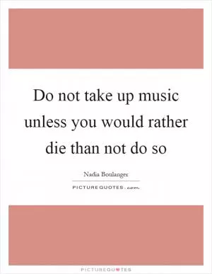 Do not take up music unless you would rather die than not do so Picture Quote #1