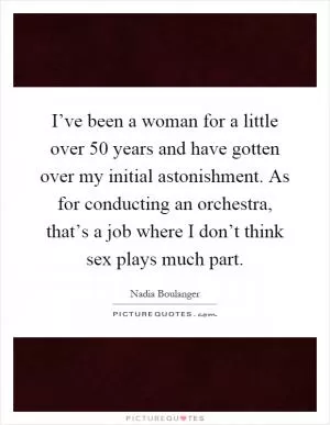 I’ve been a woman for a little over 50 years and have gotten over my initial astonishment. As for conducting an orchestra, that’s a job where I don’t think sex plays much part Picture Quote #1