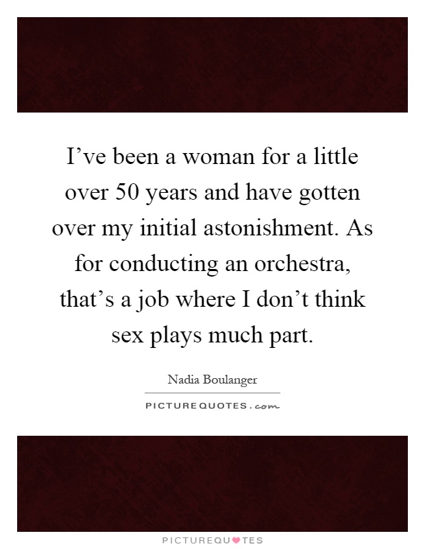 I've been a woman for a little over 50 years and have gotten over my initial astonishment. As for conducting an orchestra, that's a job where I don't think sex plays much part Picture Quote #1